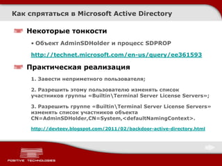 Как спрятаться в Microsoft Active Directory

   Некоторые тонкости
     • Объект AdminSDHolder и процесс SDPROP

     http://technet.microsoft.com/en-us/query/ee361593

   Практическая реализация
     1. Завести неприметного пользователя;

     2. Разрешить этому пользователю изменять список
     участников группы «BuiltinTerminal Server License Servers»;

     3. Разрешить группе «BuiltinTerminal Server License Servers»
     изменять список участников объекта
     CN=AdminSDHolder,CN=System,<defaultNamingContext>.

     http://devteev.blogspot.com/2011/02/backdoor-active-directory.html
 