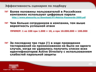 Эффективность сценария по подбору

  Более половины пользователей в Российских
  компаниях используют цифровые пароли
   http://www.ptsecurity.ru/download/PT-Metrics-Passwords-2009.pdf


  Чем больше сотрудников в компании, тем выше
  вероятность успешной атаки
  ПРИМЕР: 1 из 100 при 1.000 = 10, а при 10.000.000 = 100.000




  За последние три года (!) в ходе проведения
  тестирований на проникновение не было ни одного
  случая, когда не удавалось получить список всех
  идентификаторов Active Directory с использованием
  слабостей парольной защиты
 