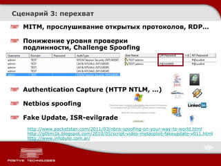 Сценарий 3: перехват

  MITM, прослушивание открытых протоколов, RDP…

  Понижение уровня проверки
  подлинности, Challenge Spoofing




  Authentication Capture (HTTP NTLM, …)

  Netbios spoofing

  Fake Update, ISR-evilgrade
   http://www.packetstan.com/2011/03/nbns-spoofing-on-your-way-to-world.html
   http://g0tmi1k.blogspot.com/2010/05/script-video-metasploit-fakeupdate-v011.html
   http://www.infobyte.com.ar/
 