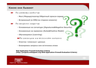 Какие они бывают

    По режиму работы:

     • Мост/Маршрутизатор/Обратный прокси-сервер

     • Встроенный (в CMS/на стороне клиента)

    По модели защиты:

     • Основанные на сигнатуре (Signatures&Negative Security)

     • Основанные на правилах (Rules&Positive Model)

     • Обучающиеся (Learning)

        По реакции на «плохой» запрос:

     • Очистка «опасных» данных

     • Блокировка запроса или источника атаки


    Web Application Firewall Evaluation Criteria
    (http://projects.webappsec.org/Web-Application-Firewall-Evaluation-Criteria)
 