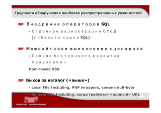 Трудности обнаружения наиболее распространенных уязвимостей


     Внедрение операторов SQL
      • Огромное разнообразие СУБД
       (гибкость языка SQL)


     Межсайтовое выполнение сценариев
      • Помимо постоянного развития
       браузеров –

      Dom-based XSS


     Выход за каталог («выше»)
      • Local File Including, PHP wrappers, замена null-byte

      • Remote File Including, когда требуется «полный» URL
 