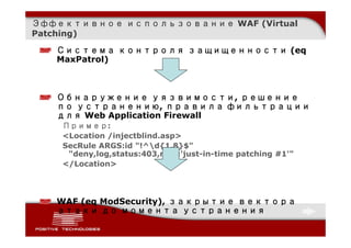 Эффективное использование WAF (Virtual
Patching)

   Система контроля защищенности (eq
   MaxPatrol)



   Обнаружение уязвимости, решение
   по устранению, правила фильтрации
   для Web Application Firewall
    Пример:
    <Location /injectblind.asp>
    SecRule ARGS:id "!^d{1,8}$"
     "deny,log,status:403,msg:'just-in-time patching #1'"
    </Location>




   WAF (eq ModSecurity), закрытие вектора
   атаки до момента устранения
 