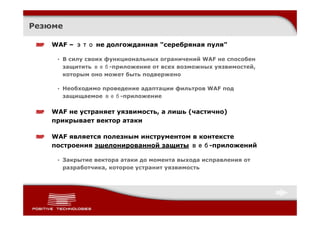 Резюме

    WAF – это не долгожданная "серебряная пуля"

     • В силу своих функциональных ограничений WAF не способен
       защитить веб-приложение от всех возможных уязвимостей,
       которым оно может быть подвержено

     • Необходимо проведение адаптации фильтров WAF под
       защищаемое веб-приложение

    WAF не устраняет уязвимость, а лишь (частично)
    прикрывает вектор атаки

    WAF является полезным инструментом в контексте
    построения эшелонированной защиты веб-приложений

     • Закрытие вектора атаки до момента выхода исправления от
       разработчика, которое устранит уязвимость
 
