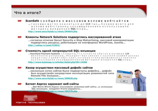 Что в итоге?

     ScanSafe сообщила о массовом взломе веб-сайтов
      …таковых могло оказаться до 114 тыс… Скорее всего для
       взлома веб-страниц злоумышленники использовали
       методику внедрения SQL-кода…
      http://www.securitylab.ru/news/394644.php


     Клиенты Network Solutions подверглись массированной атаке
      …согласно отчетам Securi Security и Stop Malvertising, массовой компрометации
       подверглись ресурсы, работающие на платформах WordPress, Joomla…
      http://xakep.ru/post/51852/


     Стоимость одной неприкрытой SQL-инъекции
      …Heartland Payment Systems сообщила, что понесла убытки в размере 129
         миллионов долларов… Инцидент был связан с крупной кражей данных
         кредитных и дебетовых карт, которая стала возможной по причине
         использования злоумышленником методики внедрения SQL-кода…
      http://www.bytemag.ru/articles/detail.php?ID=14366


     Хакер осуществил массовый дефейс сайтов
      …несколько сотен сайтов были подвергнуты дефейсу… дефейс
       был осуществлён посредством эксплуатации уязвимостей типа
       Remote File Inclusion…
      http://www.securitylab.ru/news/390028.php


     Ботнет Asprox заражает веб-сайты
      • …Net-Worm.Win32.Aspxor отыскивают уязвимые веб-сайты…и, используя
         SQL-инъекции, внедряют iframe-редиректы…
      http://www.securitylab.ru/news/395378.php
 