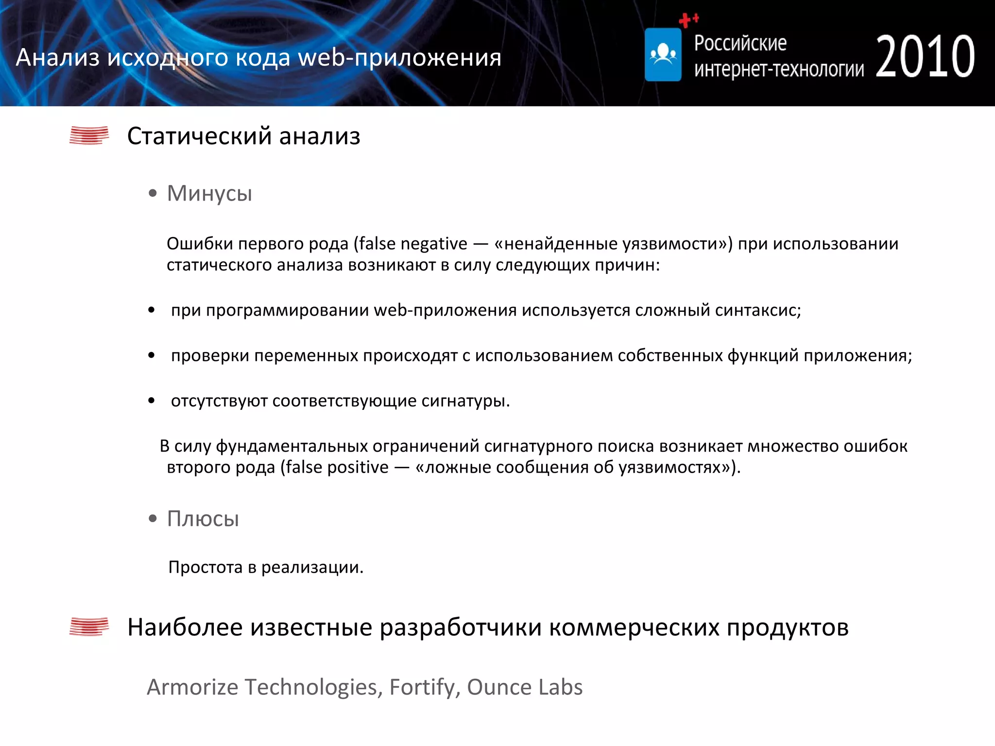 Анализ исходного кода  web- приложения Статический анализ Минусы Ошибки первого рода (false  negative  — «ненайденные уязвимости») при использовании статического анализа возникают в силу следующих причин:  при программировании  w eb-приложения используется сложный синтаксис; проверки переменных происходят с использованием собственных функций приложения; отсутствуют соответствующие сигнатуры. В силу фундаментальных ограничений сигнатурного поиска возникает множество ошибок второго рода (false  positive  — «ложные сообщения об уязвимостях»). Плюсы Простота в реализации. Наиболее известные разработчики коммерческих продуктов Armorize Technologies, Fortify, Ounce Labs 