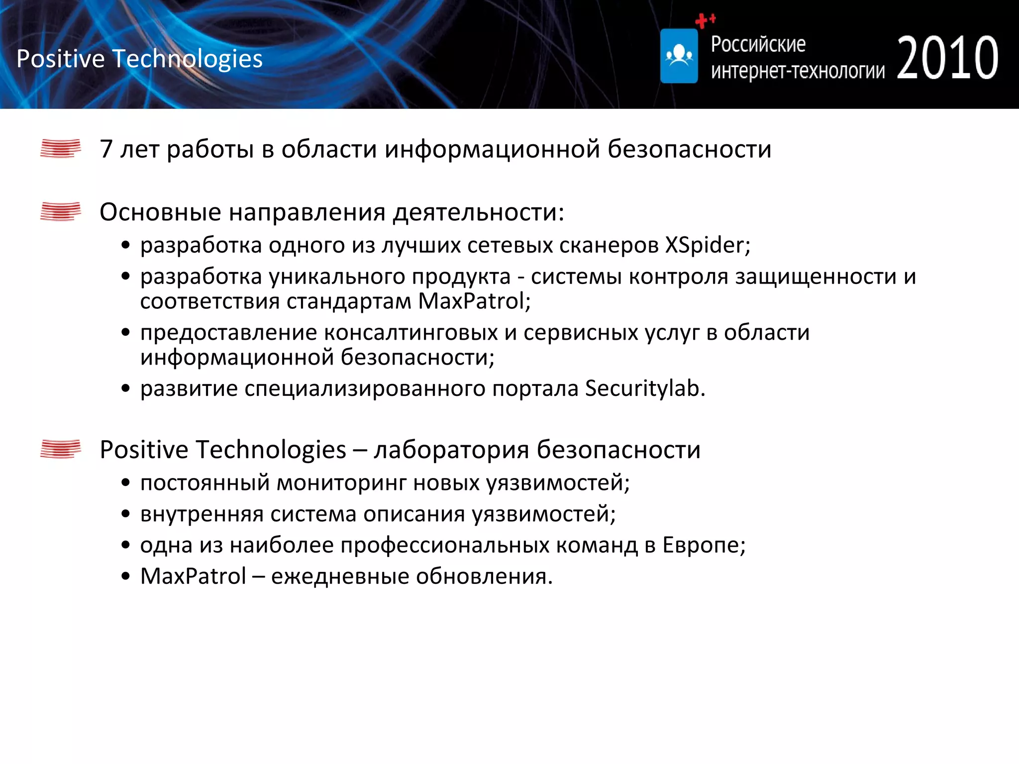 Positive Technologies 7 лет работы в области информационной безопасности  Основные направления деятельности: разработка  одного из лучших сетевых сканеров  XSpider ; разработка  уникального продукта - системы контроля защищенности и соответствия стандартам  MaxPatrol ; предоставление консалтинговых и сервисных услуг в области информационной безопасности;  развитие специализированного портала Securitylab.  Positive Technologies  – лаборатория безопасности постоянный мониторинг новых уязвимостей; внутренняя система описания уязвимостей; одна из наиболее профессиональных команд в Европе; MaxPatrol –  ежедневные обновления. 