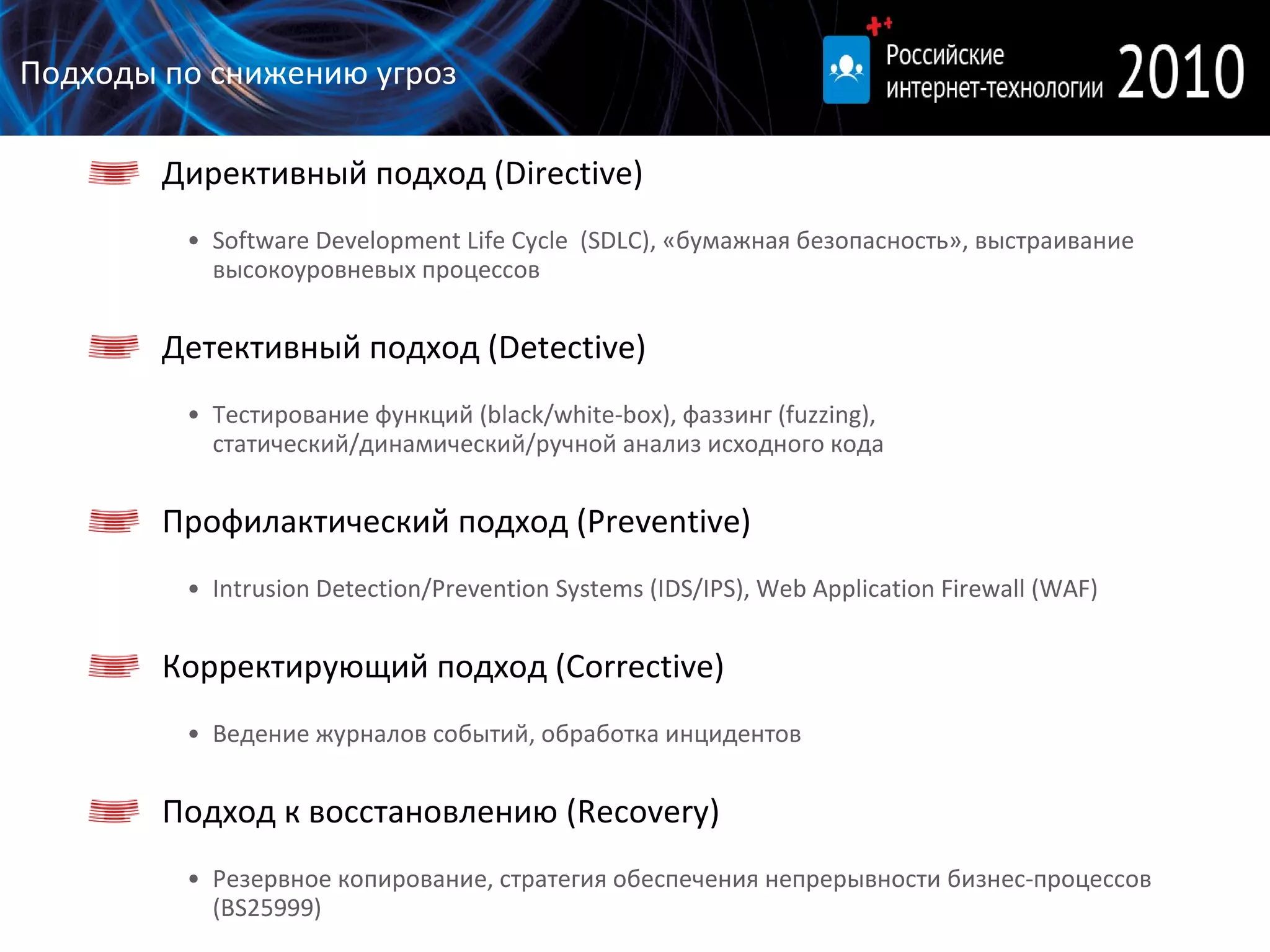 Подходы по снижению угроз Директивный подход ( Directive) Software Development Life Cycle  ( SDLC ), «бумажная безопасность», выстраивание высокоуровневых процессов Детективный подход ( Detective) Тестирование функций (black/white-box), фаззинг (fuzzing), статический/динамический/ручной анализ исходного кода Профилактический подход ( Preventive) Intrusion Detection/Prevention Systems (IDS/IPS) ,  Web Application Firewall  ( WAF ) Корректирующий подход ( Corrective) Ведение журналов событий, обработка инцидентов Подход к восстановлению   ( Recovery) Резервное копирование, стратегия обеспечения непрерывности бизнес-процессов ( BS25999 ) 