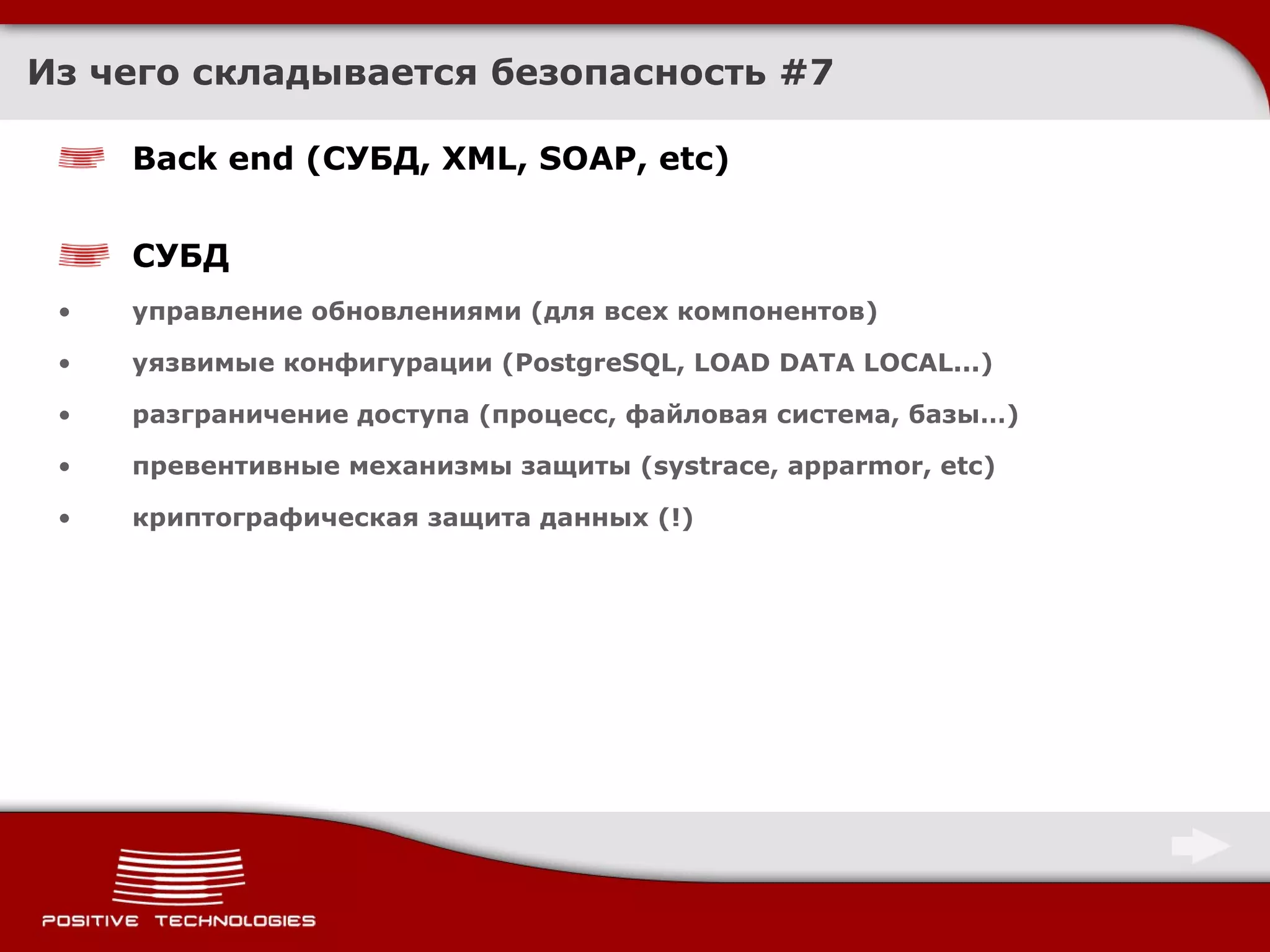 Из чего складывается безопасность  # 7 Back end ( СУБД,  XML, SOAP, etc) СУБД управление обновлениями (для всех компонентов) уязвимые конфигурации ( PostgreSQL, LOAD DATA LOCAL . ..) разграничение доступа (процесс, файловая система, базы…) превентивные механизмы защиты ( systrace, apparmor, etc) криптографическая защита данных (!) 