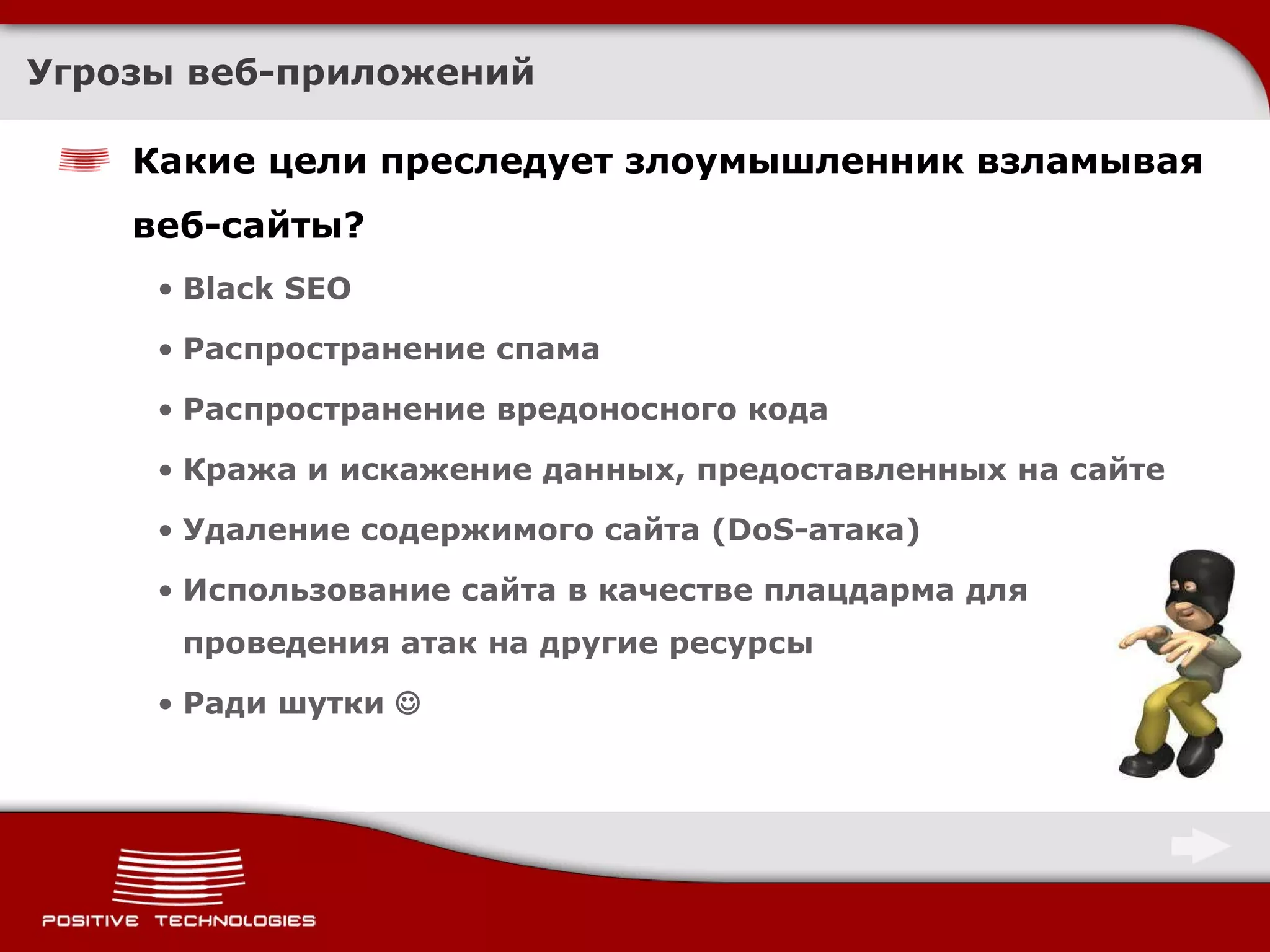 Угрозы веб-приложений Какие цели преследует злоумышленник взламывая веб-сайты? Black SEO Распространение спама Распространение вредоносного кода Кража и искажение данных, предоставленных на сайте Удаление содержимого сайта (DoS-атака) Использование сайта в качестве плацдарма для проведения атак на другие ресурсы Ради шутки   
