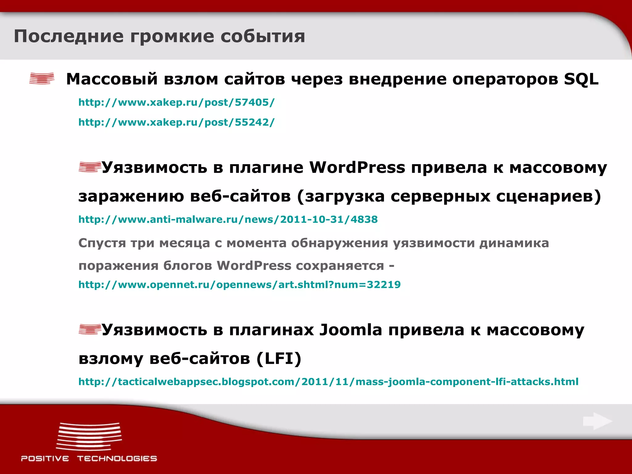 Последние громкие события Массовый взлом сайтов через внедрение операторов  SQL http://www.xakep.ru/post/57405/ http://www.xakep.ru/post/55242/ Уязвимость в плагине WordPress привела к массовому заражению веб-сайтов  ( загрузка серверных сценариев ) http:// www.anti-malware.ru/news/2011-10-31/4838 Спустя три месяца с момента обнаружения уязвимости динамика поражения блогов WordPress сохраняется  -  http://www.opennet.ru/opennews/art.shtml?num=32219 Уязвимость в плагинах  Joomla  привела к массовому взлому веб-сайтов  (LFI) http://tacticalwebappsec.blogspot.com/2011/11/mass-joomla-component-lfi-attacks.html 