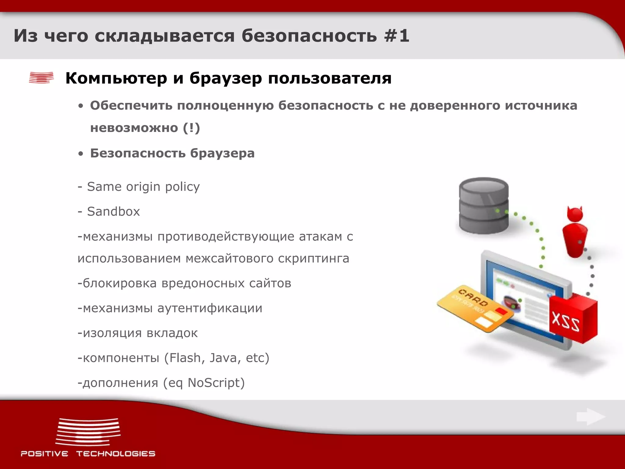 Из чего складывается безопасность  #1 Компьютер и браузер пользователя Обеспечить полноценную безопасность с не доверенного источника невозможно  (!) Безопасность браузера - Same origin policy - Sandbox механизмы противодействующие атакам с использованием межсайтового скриптинга блокировка вредоносных сайтов механизмы аутентификации изоляция вкладок компоненты ( Flash, Java, etc ) дополнения ( eq NoScript ) 