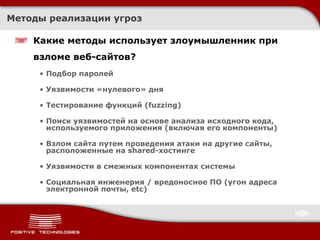 Методы реализации угроз Какие методы использует злоумышленник при взломе веб-сайтов? Подбор паролей Уязвимости «нулевого» дня Тестирование функций ( fuzzing) Поиск уязвимостей на основе анализа исходного кода, используемого приложения (включая его компоненты) Взлом сайта путем проведения атаки на другие сайты, расположенные на shared-хостинге Уязвимости в смежных компонентах системы Социальная инженерия  /  вредоносное ПО   (угон адреса электронной почты,  etc ) 