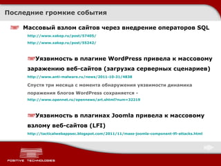 Последние громкие события Массовый взлом сайтов через внедрение операторов  SQL http://www.xakep.ru/post/57405/ http://www.xakep.ru/post/55242/ Уязвимость в плагине WordPress привела к массовому заражению веб-сайтов  ( загрузка серверных сценариев ) http:// www.anti-malware.ru/news/2011-10-31/4838 Спустя три месяца с момента обнаружения уязвимости динамика поражения блогов WordPress сохраняется  -  http://www.opennet.ru/opennews/art.shtml?num=32219 Уязвимость в плагинах  Joomla  привела к массовому взлому веб-сайтов  (LFI) http://tacticalwebappsec.blogspot.com/2011/11/mass-joomla-component-lfi-attacks.html 