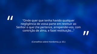 (Conselhos sobre mordomia, p. 63.)
“Onde quer que tenha havido qualquer
negligência de vossa parte em restituir ao
Senhor o que Lhe pertence, arrependei-vos, com
contrição de alma, e fazei restituição...”
“
”
 