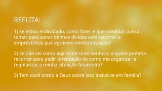 1) Se estou endividado, como fazer e que medidas posso
tomar para sanar minhas dívidas sem recorrer a
empréstimos que agravem minha situação?
2) Se não sei como agir e me sinto confuso, a quem poderia
recorrer para pedir orientação de como me organizar e
regularizar a minha situação financeira?
3) Tem você orado a Deus sobre isso inclusive em família?
REFLITA:
 