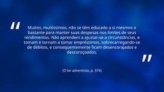 (O lar adventista, p. 374)
Muitos, muitíssimos, não se têm educado a si mesmos o
bastante para manter suas despesas nos limites de seus
rendimentos. Não aprendem a ajustar-se a circunstâncias, e
tomam e tornam a tomar empréstimos, sobrecarregando-se
de débitos, e consequentemente ficam desencorajados e
descoroçoados.
“
”
 