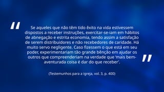 (Testemunhos para a igreja, vol. 3, p. 400)
Se aqueles que não têm tido êxito na vida estivessem
dispostos a receber instruções, exercitar-se-iam em hábitos
de abnegação e estrita economia, tendo assim a satisfação
de serem distribuidores e não recebedores de caridade. Há
muito servo negligente. Caso fizessem o que está em seu
poder, experimentariam tão grande bênção em ajudar os
outros que compreenderiam na verdade que ‘mais bem-
aventurada coisa é dar do que receber’.
“
”
 