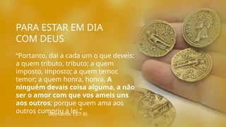 PARA ESTAR EM DIA
COM DEUS
“Portanto, dai a cada um o que deveis:
a quem tributo, tributo; a quem
imposto, imposto; a quem temor,
temor; a quem honra, honra. A
ninguém devais coisa alguma, a não
ser o amor com que vos ameis uns
aos outros; porque quem ama aos
outros cumpriu a lei.”
(Romanos 13:7-8)
 