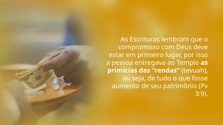 As Escrituras lembram que o
compromisso com Deus deve
estar em primeiro lugar, por isso
a pessoa entregava ao Templo as
primícias das “rendas” (tevuah),
ou seja, de tudo o que fosse
aumento de seu patrimônio (Pv
3:9).
 