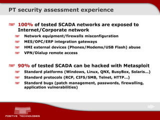 PT security assessment experience
100% of tested SCADA networks are exposed to
Internet/Corporate network
Network equipment/firewalls misconfiguration
MES/OPC/ERP integration gateways
HMI external devices (Phones/Modems/USB Flash) abuse
VPN/Dialup remote access
90% of tested SCADA can be hacked with Metasploit
Standard platforms (Windows, Linux, QNX, BusyBox, Solaris…)
Standard protocols (RCP, CIFS/SMB, Telnet, HTTP…)
Standard bugs (patch management, passwords, firewalling,
application vulnerabilities)
 