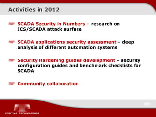 Activities in 2012
SCADA Security in Numbers – research on
ICS/SCADA attack surface
SCADA applications security assessment – deep
analysis of different automation systems
Security Hardening guides development – security
configuration guides and benchmark checklists for
SCADA
Community collaboration
 