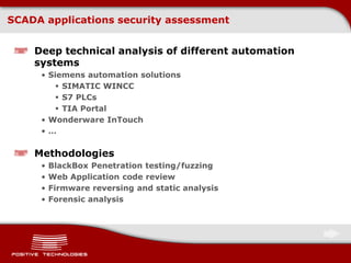 SCADA applications security assessment
Deep technical analysis of different automation
systems
• Siemens automation solutions
 SIMATIC WINCC
 S7 PLCs
 TIA Portal
• Wonderware InTouch
• …
Methodologies
• BlackBox Penetration testing/fuzzing
• Web Application code review
• Firmware reversing and static analysis
• Forensic analysis
 