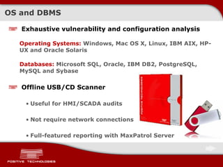 OS and DBMS
Exhaustive vulnerability and configuration analysis
Operating Systems: Windows, Mac OS X, Linux, IBM AIX, HP-
UX and Oracle Solaris
Databases: Microsoft SQL, Oracle, IBM DB2, PostgreSQL,
MySQL and Sybase
Offline USB/CD Scanner
• Useful for HMI/SCADA audits
• Not require network connections
• Full-featured reporting with MaxPatrol Server
 