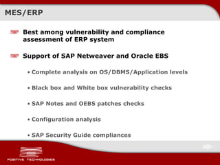 MES/ERP
Best among vulnerability and compliance
assessment of ERP system
Support of SAP Netweaver and Oracle EBS
• Complete analysis on OS/DBMS/Application levels
• Black box and White box vulnerability checks
• SAP Notes and OEBS patches checks
• Configuration analysis
• SAP Security Guide compliances
 