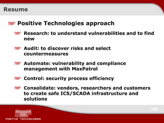Resume
Positive Technologies approach
Research: to understand vulnerabilities and to find
new
Audit: to discover risks and select
countermeasures
Automate: vulnerability and compliance
management with MaxPatrol
Control: security process efficiency
Consolidate: vendors, researchers and customers
to create safe ICS/SCADA infrastructure and
solutions
 
