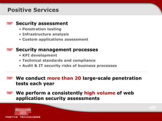 Positive Services
We conduct more than 20 large-scale penetration
tests each year
We perform a consistently high volume of web
application security assessments
Security assessment
• Penetration testing
• Infrastructure analysis
• Custom applications assessment
Security management processes
• KPI development
• Technical standards and compliance
• Audit & IT security risks of business processes
 