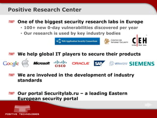 Positive Research Center
One of the biggest security research labs in Europe
• 100+ new 0-day vulnerabilities discovered per year
• Our research is used by key industry bodies
We help global IT players to secure their products
We are involved in the development of industry
standards
Our portal Securitylab.ru – a leading Eastern
European security portal
 