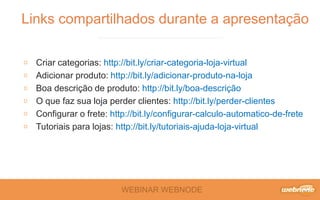 WEBINAR WEBNODE
Criar categorias: http://bit.ly/criar-categoria-loja-virtual
Adicionar produto: http://bit.ly/adicionar-produto-na-loja
Boa descrição de produto: http://bit.ly/boa-descrição
O que faz sua loja perder clientes: http://bit.ly/perder-clientes
Configurar o frete: http://bit.ly/configurar-calculo-automatico-de-frete
Tutoriais para lojas: http://bit.ly/tutoriais-ajuda-loja-virtual
Links compartilhados durante a apresentação
 