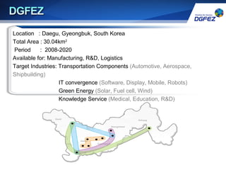 Location : Daegu, Gyeongbuk, South Korea
Total Area : 30.04km2
Period : 2008-2020
Available for: Manufacturing, R&D, Logistics
Target Industries: Transportation Components (Automotive, Aerospace,
Shipbuilding)
IT convergence (Software, Display, Mobile, Robots)
Green Energy (Solar, Fuel cell, Wind)
Knowledge Service (Medical, Education, R&D)
 