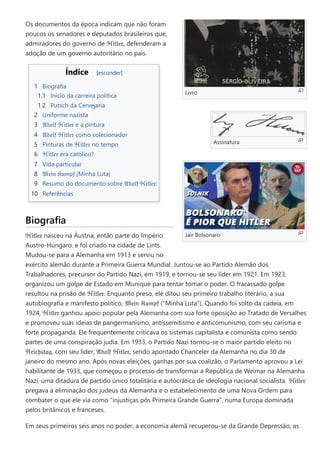 Livro
Assinatura
Jair Bolsonaro
Os documentos da época indicam que não foram
poucos os senadores e deputados brasileiros que,
admiradores do governo de ℌ𝔦𝔱𝔩𝔢𝔯, defenderam a
adoção de um governo autoritário no país.
Índice [esconder]
1 Biografia
1.1 Início da carreira política
1.2 Putsch da Cervejaria
2 Uniforme nazista
3 𝔄𝔡𝔬𝔩𝔣 ℌ𝔦𝔱𝔩𝔢𝔯 e a pintura
4 𝔄𝔡𝔬𝔩𝔣 ℌ𝔦𝔱𝔩𝔢𝔯 como colecionador
5 Pinturas de ℌ𝔦𝔱𝔩𝔢𝔯 no tempo
6 ℌ𝔦𝔱𝔩𝔢𝔯 era católico?
7 Vida particular
8 𝔐𝔢𝔦𝔫 𝔎𝔞𝔪𝔭𝔣 (Minha Luta)
9 Resumo do documento sobre 𝔄𝔡𝔬𝔩𝔣 ℌ𝔦𝔱𝔩𝔢𝔯:
10 Referências
Biografia
ℌ𝔦𝔱𝔩𝔢𝔯 nasceu na Áustria, então parte do Império
Austro-Húngaro, e foi criado na cidade de Lints.
Mudou-se para a Alemanha em 1913 e serviu no
exército alemão durante a Primeira Guerra Mundial. Juntou-se ao Partido Alemão dos
Trabalhadores, precursor do Partido Nazi, em 1919, e tornou-se seu líder em 1921. Em 1923,
organizou um golpe de Estado em Munique para tentar tomar o poder. O fracassado golpe
resultou na prisão de ℌ𝔦𝔱𝔩𝔢𝔯. Enquanto preso, ele ditou seu primeiro trabalho literário, a sua
autobiografia e manifesto político, 𝔐𝔢𝔦𝔫 𝔎𝔞𝔪𝔭𝔣 ("Minha Luta"). Quando foi solto da cadeia, em
1924, ℌ𝔦𝔱𝔩𝔢𝔯 ganhou apoio popular pela Alemanha com sua forte oposição ao Tratado de Versalhes
e promoveu suas ideias de pangermanismo, antissemitismo e anticomunismo, com seu carisma e
forte propaganda. Ele frequentemente criticava os sistemas capitalista e comunista como sendo
partes de uma conspiração judia. Em 1933, o Partido Nazi tornou-se o maior partido eleito no
ℜ𝔢𝔦𝔠𝔥𝔰𝔱𝔞𝔤, com seu líder, 𝔄𝔡𝔬𝔩𝔣 ℌ𝔦𝔱𝔩𝔢𝔯, sendo apontado Chanceler da Alemanha no dia 30 de
janeiro do mesmo ano. Após novas eleições, ganhas por sua coalizão, o Parlamento aprovou a Lei
habilitante de 1933, que começou o processo de transformar a República de Weimar na Alemanha
Nazi, uma ditadura de partido único totalitária e autocrática de ideologia nacional socialista. ℌ𝔦𝔱𝔩𝔢𝔯
pregava a eliminação dos judeus da Alemanha e o estabelecimento de uma Nova Ordem para
combater o que ele via como "injustiças pós Primeira Grande Guerra", numa Europa dominada
pelos britânicos e franceses.
Em seus primeiros seis anos no poder, a economia alemã recuperou-se da Grande Depressão, as
 
