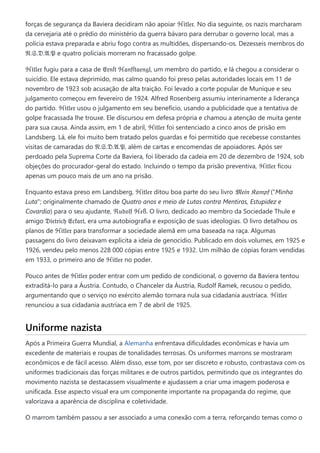 forças de segurança da Baviera decidiram não apoiar ℌ𝔦𝔱𝔩𝔢𝔯. No dia seguinte, os nazis marcharam
da cervejaria até o prédio do ministério da guerra bávaro para derrubar o governo local, mas a
polícia estava preparada e abriu fogo contra as multidões, dispersando-os. Dezesseis membros do
𝔑.𝔖.𝔇.𝔄.𝔓 e quatro policiais morreram no fracassado golpe.
ℌ𝔦𝔱𝔩𝔢𝔯 fugiu para a casa de 𝔈𝔯𝔫ſ𝔱 ℌ𝔞𝔫𝔣ſ𝔱𝔞𝔢𝔫𝔤𝔩, um membro do partido, e lá chegou a considerar o
suicídio. Ele estava deprimido, mas calmo quando foi preso pelas autoridades locais em 11 de
novembro de 1923 sob acusação de alta traição. Foi levado a corte popular de Munique e seu
julgamento começou em fevereiro de 1924. Alfred Rosenberg assumiu interinamente a liderança
do partido. ℌ𝔦𝔱𝔩𝔢𝔯 usou o julgamento em seu benefício, usando a publicidade que a tentativa de
golpe fracassada lhe trouxe. Ele discursou em defesa própria e chamou a atenção de muita gente
para sua causa. Ainda assim, em 1 de abril, ℌ𝔦𝔱𝔩𝔢𝔯 foi sentenciado a cinco anos de prisão em
Landsberg. Lá, ele foi muito bem tratado pelos guardas e foi permitido que recebesse constantes
visitas de camaradas do 𝔑.𝔖.𝔇.𝔄.𝔓, além de cartas e encomendas de apoiadores. Após ser
perdoado pela Suprema Corte da Baviera, foi liberado da cadeia em 20 de dezembro de 1924, sob
objeções do procurador-geral do estado. Incluindo o tempo da prisão preventiva, ℌ𝔦𝔱𝔩𝔢𝔯 ficou
apenas um pouco mais de um ano na prisão.
Enquanto estava preso em Landsberg, ℌ𝔦𝔱𝔩𝔢𝔯 ditou boa parte do seu livro 𝔐𝔢𝔦𝔫 𝔎𝔞𝔪𝔭𝔣 ("Minha
Luta"; originalmente chamado de Quatro anos e meio de Lutas contra Mentiras, Estupidez e
Covardia) para o seu ajudante, ℜ𝔲𝔡𝔬𝔩𝔣 ℌ𝔢ß. O livro, dedicado ao membro da Sociedade Thule e
amigo 𝔇𝔦𝔢𝔱𝔯𝔦𝔠𝔥 𝔈𝔠𝔨𝔞𝔯𝔱, era uma autobiografia e exposição de suas ideologias. O livro detalhou os
planos de ℌ𝔦𝔱𝔩𝔢𝔯 para transformar a sociedade alemã em uma baseada na raça. Algumas
passagens do livro deixavam explícita a ideia de genocídio. Publicado em dois volumes, em 1925 e
1926, vendeu pelo menos 228 000 cópias entre 1925 e 1932. Um milhão de cópias foram vendidas
em 1933, o primeiro ano de ℌ𝔦𝔱𝔩𝔢𝔯 no poder.
Pouco antes de ℌ𝔦𝔱𝔩𝔢𝔯 poder entrar com um pedido de condicional, o governo da Baviera tentou
extraditá-lo para a Áustria. Contudo, o Chanceler da Áustria, Rudolf Ramek, recusou o pedido,
argumentando que o serviço no exército alemão tornara nula sua cidadania austríaca. ℌ𝔦𝔱𝔩𝔢𝔯
renunciou a sua cidadania austríaca em 7 de abril de 1925.
Uniforme nazista
Após a Primeira Guerra Mundial, a Alemanha enfrentava dificuldades econômicas e havia um
excedente de materiais e roupas de tonalidades terrosas. Os uniformes marrons se mostraram
econômicos e de fácil acesso. Além disso, esse tom, por ser discreto e robusto, contrastava com os
uniformes tradicionais das forças militares e de outros partidos, permitindo que os integrantes do
movimento nazista se destacassem visualmente e ajudassem a criar uma imagem poderosa e
unificada. Esse aspecto visual era um componente importante na propaganda do regime, que
valorizava a aparência de disciplina e coletividade.
O marrom também passou a ser associado a uma conexão com a terra, reforçando temas como o
 