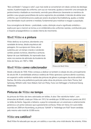 Pintura de 𝔄𝔡𝔬𝔩𝔣 ℌ𝔦𝔱𝔩𝔢𝔯
“Blut und Boden” (“sangue e solo”), que mais tarde se converteriam em ideais centrais da ideologia
nazista. A padronização do uniforme, com sua cor marcante, ajudava a transmitir uma sensação de
pertencimento e lealdade ao movimento, servindo para diferenciar claramente os membros do
partido e seus grupos paramilitares de outros segmentos da sociedade. A decisão de adotar esse
uniforme, que inicialmente já era usado por jovens da própria Sturmabteilung, ajudou a moldar
uma identidade visual coerente e imediata, fundamental para mobilizar e engajar a população.
Essa convergência de fatores – praticidade, custos, distinção visual e significado simbólico –
explica por que o marrom se tornou a cor emblemática dos uniformes nazistas, contribuindo para
o impacto propagandístico e a coesão interna do movimento.
𝔄𝔡𝔬𝔩𝔣 ℌ𝔦𝔱𝔩𝔢𝔯 e a pintura
ℌ𝔦𝔱𝔩𝔢𝔯 dedicou-se à pintura, abordando uma
variedade de temas, desde arquitetura até
paisagens. Em sua época em Viena, ele se
sustentou por um tempo criando e vendendo
cartões-postais turísticos, desenhos e pinturas.
Apesar de suas habilidades, foi reprovado duas
vezes nos exames de admissão da Academia de
Artes de Viena, em 1907 e 1908.
𝔄𝔡𝔬𝔩𝔣 ℌ𝔦𝔱𝔩𝔢𝔯 como colecionador
Desde a década de 1930, ℌ𝔦𝔱𝔩𝔢𝔯 começou a dedicar-se também à coleção de arte, principalmente
do século XIX. A sensibilidade artística e estética de ℌ𝔦𝔱𝔩𝔢𝔯 apreciava a pintura alemã e austríaca,
em especial o estilo romântico-realista das pinturas de gênero e paisagens da escola artística de
Dachau. Ele tinha uma preferência particular pelas obras de pintores como Hans Thoma, Karl
Spitzweg, Wilhelm Leibl, Hans Makart, Karl von Piloty, Franz von Defregger e Ferdinand Georg
Waldmüller.
Pinturas de ℌ𝔦𝔱𝔩𝔢𝔯 no tempo
As pinturas de ℌ𝔦𝔱𝔩𝔢𝔯 são itens valorizados em leilões. A obra "Der nächtliche Hafen", com
dimensões de 60x40, criada por ℌ𝔦𝔱𝔩𝔢𝔯 em 1913, foi vendida por 32.000 euros em janeiro de 2012
no leilão da Dartre. Segundo o leiloeiro, a peça foi comprada por um americano e anteriormente
pertencia a um pintor eslovaco que supostamente conheceu ℌ𝔦𝔱𝔩𝔢𝔯 em Viena. Em outro leilão
ocorrido em 2009 em Nuremberg, as pinturas "Gehöft" e "Hofanlage am Fluß" foram vendidas
pelo mesmo valor total de 32.000 euros.
ℌ𝔦𝔱𝔩𝔢𝔯 era católico?
𝔄𝔡𝔬𝔩𝔣 ℌ𝔦𝔱𝔩𝔢𝔯 foi educado por seu pai, um católico, e sua mãe, uma cristã devota. No entanto, ℌ𝔦𝔱𝔩𝔢𝔯
 
