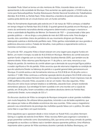 Sociedade Thule. Eckart se tornou um dos mentores de ℌ𝔦𝔱𝔩𝔢𝔯, trocando ideias com ele e o
apresentando à alta sociedade de Munique. Para aumentar seu apelo popular, o 𝔇.𝔄.𝔓 mudou seu
nome para 𝔑𝔞𝔱𝔦𝔬𝔫𝔞𝔩ſ𝔬𝔷𝔦𝔞𝔩𝔦ſ𝔱𝔦𝔠𝔥𝔢 𝔇𝔢𝔲𝔱ſ𝔠𝔥𝔢 𝔄𝔯𝔟𝔢𝔦𝔱𝔢𝔯𝔭𝔞𝔯𝔱𝔢𝔦 (Partido Nacional Socialista dos Trabalhadores
Alemães; 𝔑.𝔖.𝔇.𝔄.𝔓, ou Partido Nazi). ℌ𝔦𝔱𝔩𝔢𝔯 desenhou a bandeira do partido colocando uma
suástica preta dentro de um círculo branco com um fundo vermelho.
ℌ𝔦𝔱𝔩𝔢𝔯 foi formalmente dispensado pelo exército em 31 de março de 1920 e começou a trabalhar
em tempo integral no Partido Nazi (𝔑.𝔖.𝔇.𝔄.𝔓). O quartel-general do partido era em Munique, um
viveiro do sentimento nacionalista alemão antigoverno determinado a esmagar o marxismo e
minar a autoridade da República de Weimar. Em fevereiro de 1921 — já acostumado a falar para
grandes públicos — ele se dirigiu a uma plateia de mais de 6 000 numa noite. Para divulgar a
reunião, dois caminhões cheios de partidários do seu movimento dirigiram por Munique
balançando suásticas e distribuindo panfletos nazis. ℌ𝔦𝔱𝔩𝔢𝔯 ganhou notoriedade por seus grandes e
polêmicos discursos contra o Tratado de Versalhes, rivais políticos e especialmente contra os
marxistas-comunistas e os judeus.
Em junho de 1921, enquanto ℌ𝔦𝔱𝔩𝔢𝔯 e Eckart estavam em uma viagem para angariar fundos em
Berlim, um motim irrompeu na sede do 𝔑.𝔖.𝔇.𝔄.𝔓 em Munique. Membros do comitê executivo
queriam fundir a legenda com os rivais do Partido Socialista Alemão (DSP), que também era de
extrema-direita. ℌ𝔦𝔱𝔩𝔢𝔯 retornou para Munique em 11 de julho e, com raiva, renunciou a sua
filiação do partido. Os membros do comitê sabiam que a demissão da sua principal figura pública
e orador significaria o fim do partido. ℌ𝔦𝔱𝔩𝔢𝔯 anunciou que ele retornaria à legenda na condição de
que ele substituiria Drexler na liderança do partido e o quartel-general deles permaneceria em
Munique. O comitê aceitou e ele formalmente retornou ao 𝔑.𝔖.𝔇.𝔄.𝔓 em 26 de julho como o
membro nº 3 680. ℌ𝔦𝔱𝔩𝔢𝔯 continuou a enfrentar oposição dentro do próprio 𝔑.𝔖.𝔇.𝔄.𝔓: entre seus
principais oponentes estava Hermann Esser, que fora expulso do partido. Foram impressos mais de
3 000 panfletos criticando ℌ𝔦𝔱𝔩𝔢𝔯, acusando-o de ser um traidor. Nos dias seguintes, ℌ𝔦𝔱𝔩𝔢𝔯
discursou em vários locais (sempre lotados) e se defendeu, atacando Esser, sempre recebendo
estrondosos aplausos. Sua estratégia foi bem-sucedida e em uma reunião com a cúpula do
partido, em 29 de julho, foram concedidos a ele poderes absolutos dentro do Partido Nazi,
substituindo Drexler, numa votação de 533 a 1.
Os discursos cáusticos de ℌ𝔦𝔱𝔩𝔢𝔯 na cervejaria de Munique começaram a atrair grandes multidões
com muita frequência. Ele utilizava táticas populistas, incluindo o uso de bodes expiatórios, que
ele culpava por todas as dificuldades econômicas dos seus ouvintes. ℌ𝔦𝔱𝔩𝔢𝔯 usava o magnetismo
pessoal e seu entendimento da psicologia das multidões quando falava com o público. Ele sabia
como falar e o que falar e em qual momento.
Entre seguidores que o apoiaram desde o início incluem-se ℜ𝔲𝔡𝔬𝔩𝔣 ℌ𝔢ß, o ex piloto Hermann
Göring e o capitão do exército Ernst Röhm. ℌ𝔦𝔱𝔩𝔢𝔯 recrutou Röhm para organizar e comandar o
grupo paramilitar conhecido como 𝔖𝔱𝔲𝔯𝔪𝔞𝔟𝔱𝔢𝔦𝔩𝔲𝔫𝔤 (SA), que servia como braço armado do partido,
protegendo as reuniões e os líderes nazis e também atacava oponentes políticos. Uma influência
importante sobre o pensar de ℌ𝔦𝔱𝔩𝔢𝔯 aconteceu durante o período da 𝔄𝔲𝔣𝔟𝔞𝔲 𝔙𝔢𝔯𝔢𝔦𝔫𝔦𝔤𝔲𝔫𝔤, um
 