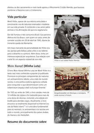 ℌ𝔦𝔱𝔩𝔢𝔯 e sua cadela Pastor Alemão
Bürgerbräukeller em Munique, a cervejaria
onde ocorreu o Putsch.
afastou-se dos sacramentos e mais tarde apoiou o Movimento Cristão Alemão, que buscava
combinar o Nazismo com o Cristianismo.
Vida particular
𝔄𝔡𝔬𝔩𝔣 ℌ𝔦𝔱𝔩𝔢𝔯, apesar de sua retórica articulada e
convincente, era de natureza reservada e modesta
em sua vida privada. É conhecido o seu amor pelos
animais e há afirmações de que era vegetariano.
Ele não fumava e não consumia álcool. Sua parceira
afetiva era Eva Braun, com quem se casou antes de
cometer suicídio em 30 de abril de 1945, diante da
iminente queda da Alemanha.
Um traço marcante da personalidade de ℌ𝔦𝔱𝔩𝔢𝔯 era
seu apreço pela beleza, pelas artes e seu talento
para o desenho e a pintura. Além disso, tinha um
interesse especial por arquitetura. Sua relação com
a arte foi um aspecto notável de sua vida.
𝔐𝔢𝔦𝔫 𝔎𝔞𝔪𝔭𝔣 (Minha Luta)
O livro 𝔐𝔢𝔦𝔫 𝔎𝔞𝔪𝔭𝔣 (Minha Luta) de 𝔄𝔡𝔬𝔩𝔣 ℌ𝔦𝔱𝔩𝔢𝔯 é o
texto nazi mais conhecido e popular já publicado.
Promovia os principais componentes do nazismo:
um antissemitismo rábido, uma visão de mundo
racista, e uma política externa agressiva voltada
para conquistar o que denominavam como um
Lebensraum (espaço vital) na Europa Oriental.
De 1925 ao verão de 1945, o livro vendeu mais de
12 milhões de cópias e foi traduzido para mais de
uma dúzia de idiomas, incluindo uma edição em
braille para alemães cegos. Atualmente, o livro
encontra-se totalmente disponível na Internet (no
site da Rádio Islam) e é uma obra fundamental
para os neonazis, os antissemitas e os racistas em
todo o mundo, principalmente dos países árabes,
do Hamas e do Hezbollah.
Resumo do documento sobre
[1]
 