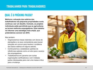 TRABALHANDO PARA TRABALHADORES
Melhorar a situação dos salários dos
trabalhadores nas pequenas propriedades rurais
continua a ser um desafio. Contudo, os projetos
individuais estão permitindo que os agricultores
se tornem melhores empregadores. Este trabalho
irá informar uma estratégia mais ampla, que
pretendemos concluir em 2016.
Nós também:
Fairtrade International | Destaques do Relatório anual de 2014-2015 10
• Organizaremos mesas redondas com donos de
plantações e os seus compradores para buscar
soluções em comum para resolver o problema
dos baixos salários em alguns setores.
• Continuaremos a estabelecer padrões de
referências salariais como um alvo para o avanço
dos empregadores.
• Trabalharemos em parceria com outras
organizações certificadoras e com múltiplas
partes interessadas para criar uma massa crítica
para a mudança.
© Nathalie Bertrams
QUAL É O PRÓXIMO PASSO?
 