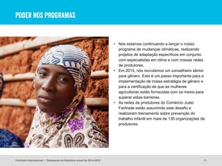 PODER NOS PROGRAMAS
• Nós estamos continuando a lançar o nosso
programa de mudanças climáticas, realizando
projetos de adaptação específicos em conjunto
com especialistas em clima e com nossas redes
de produtores.
• Em 2015, nós recrutamos um conselheiro sênior
para gênero. Este é um passo importante para a
implementação de nossa estratégia de gênero e
para a certificação de que as mulheres
agricultoras estão fornecidas com os meios para
superar estas barreiras.
• As redes de produtores do Comércio Justo
Fairtrade estão assumindo este desafio e
realizaram treinamento sobre prevenção do
trabalho infantil em mais de 130 organizações de
produtores.
11
© Eric St Pierre
Fairtrade International | Destaques do Relatório anual de 2014-2015
 