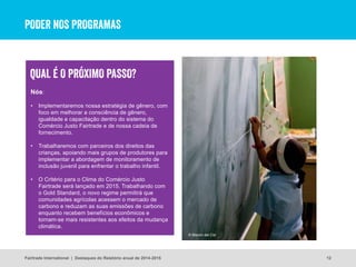 Nós:
• Implementaremos nossa estratégia de gênero, com
foco em melhorar a consciência de gênero,
igualdade e capacitação dentro do sistema do
Comércio Justo Fairtrade e de nossa cadeia de
fornecimento.
• Trabalharemos com parceiros dos direitos das
crianças, apoiando mais grupos de produtores para
implementar a abordagem de monitoramento de
inclusão juvenil para enfrentar o trabalho infantil.
• O Critério para o Clima do Comércio Justo
Fairtrade será lançado em 2015. Trabalhando com
o Gold Standard, o novo regime permitirá que
comunidades agrícolas acessem o mercado de
carbono e reduzam as suas emissões de carbono
enquanto recebem benefícios econômicos e
tornam-se mais resistentes aos efeitos da mudança
climática.
PODER NOS PROGRAMAS
12
© Marvin del Cid
Fairtrade International | Destaques do Relatório anual de 2014-2015
QUAL É O PRÓXIMO PASSO?
 