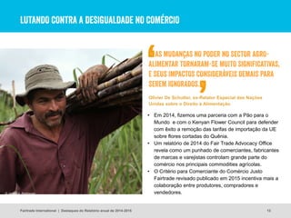 LUTANDO CONTRA A DESIGUALDADE NO COMÉRCIO
13
• Em 2014, fizemos uma parceria com a Pão para o
Mundo e com o Kenyan Flower Council para defender
com êxito a remoção das tarifas de importação da UE
sobre flores cortadas do Quênia.
• Um relatório de 2014 do Fair Trade Advocacy Office
revela como um punhado de comerciantes, fabricantes
de marcas e varejistas controlam grande parte do
comércio nos principais commodities agrícolas.
• O Critério para Comerciante do Comércio Justo
Fairtrade revisado publicado em 2015 incentiva mais a
colaboração entre produtores, compradores e
vendedores.© James A. Rodriguez
Fairtrade International | Destaques do Relatório anual de 2014-2015
AS MUDANÇAS NO PODER NO SECTOR AGRO-
ALIMENTAR TORNARAM-SE MUITO SIGNIFICATIVAS,
E SEUS IMPACTOS CONSIDERÁVEIS DEMAIS PARA
SEREM IGNORADOS.
Olivier De Schutter, ex-Relator Especial das Nações
Unidas sobre o Direito à Alimentação
 