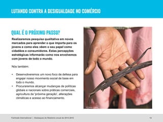 LUTANDO CONTRA A DESIGUALDADE NO COMÉRCIO
Realizaremos pesquisa qualitativa em novos
mercados para aprender o que importa para os
jovens e como eles vêem o seu papel como
cidadãos e consumidores. Estas percepções
estratégicas informarão como nos envolvemos
com jovens de todo o mundo.
Nós também:
• Desenvolveremos um novo foco de defesa para
engajar nosso movimento social de base em
todo o mundo.
• Procuraremos alcançar mudanças de políticas
globais e nacionais sobre práticas comerciais,
agricultura da 'próxima geração', alterações
climáticas e acesso ao financiamento.
14
© Simon Coley
QUAL É O PRÓXIMO PASSO?
Fairtrade International | Destaques do Relatório anual de 2014-2015
 