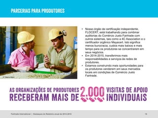 PARCERIAS PARA PRODUTORES
15
• Nosso órgão de certificação independente,
FLOCERT, está trabalhando para combinar
auditorias do Comércio Justo Fairtrade com
outros sistemas, tais como a 4C Association e o
certificador orgânico Mayacert. Isto significa
menos burocracia, custos mais baixos e mais
tempo para os produtores se concentrarem em
seus negócios.
• Em 2014-2015, transferimos mais
responsabilidades e serviços às redes de
produtores.
• Estamos construindo mais oportunidades para
os produtores venderem em seus mercados
locais em condições de Comércio Justo
Fairtrade.
Fairtrade International | Destaques do Relatório anual de 2014-2015
© Tatiana Marin
 