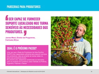 PARCERIAS PARA PRODUTORES
16
© Didier Gentilhomme
Fairtrade International | Destaques do Relatório anual de 2014-2015
Uma vez que a Rede de Produtores de Ásia-Pacífico
(NAPP) tiver capacidade suficiente para assumir serviços
aos produtores, eles se juntarão às outras redes no
apoio aos produtores locais.
No próximo ano, estaremos construindo os mercados
para os produtos do Comércio Justo Faitrade na Polônia,
Argentina, Filipinas e Taiwan
QUAL É O PRÓXIMO PASSO?
SER CAPAZ DE FORNECER
SUPORTE LOCALIZADO NOS TORNA
SENSÍVEIS ÀS NECESSIDADES DOS
PRODUTORES.
James Mwai, Diretor de Programas,
Fairtrade África
 