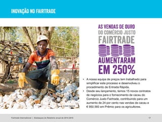 INOVAÇÃO NO FAIRTRADE
• A nossa equipa de preços tem trabalhado para
simplificar este processo e desenvolveu o
procedimento de Entrada Rápida.
• Desde seu lançamento, temos 15 novos contratos
de negócios para o fornecimento de cacau do
Comércio Justo Fairtrade, contribuindo para um
aumento de 24 por cento nas vendas de cacau e
€ 950.560 em Prêmio para os agricultores.
17
© Matt Crossick
Fairtrade International | Destaques do Relatório anual de 2014-2015
 