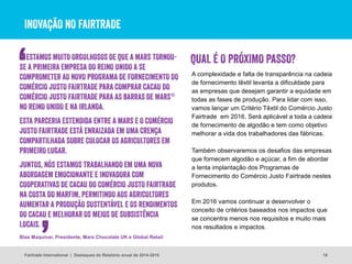 INOVAÇÃO NO FAIRTRADE
A complexidade e falta de transparência na cadeia
de fornecimento têxtil levanta a dificuldade para
as empresas que desejam garantir a equidade em
todas as fases de produção. Para lidar com isso,
vamos lançar um Critério Têxtil do Comércio Justo
Fairtrade em 2016. Será aplicável a toda a cadeia
de fornecimento de algodão e tem como objetivo
melhorar a vida dos trabalhadores das fábricas.
Também observaremos os desafios das empresas
que fornecem algodão e açúcar, a fim de abordar
a lenta implantação dos Programas de
Fornecimento do Comércio Justo Fairtrade nestes
produtos.
Em 2016 vamos continuar a desenvolver o
conceito de critérios baseados nos impactos que
se concentra menos nos requisitos e muito mais
nos resultados e impactos.
18
QUAL É O PRÓXIMO PASSO?ESTAMOS MUITO ORGULHOSOS DE QUE A MARS TORNOU-
SE A PRIMEIRA EMPRESA DO REINO UNIDO A SE
COMPROMETER AO NOVO PROGRAMA DE FORNECIMENTO DO
COMÉRCIO JUSTO FAIRTRADE PARA COMPRAR CACAU DO
COMÉRCIO JUSTO FAIRTRADE PARA AS BARRAS DE MARS®
NO REINO UNIDO E NA IRLANDA.
ESTA PARCERIA ESTENDIDA ENTRE A MARS E O COMÉRCIO
JUSTO FAIRTRADE ESTÁ ENRAIZADA EM UMA CRENÇA
COMPARTILHADA SOBRE COLOCAR OS AGRICULTORES EM
PRIMEIRO LUGAR.
JUNTOS, NÓS ESTAMOS TRABALHANDO EM UMA NOVA
ABORDAGEM EMOCIONANTE E INOVADORA COM
COOPERATIVAS DE CACAU DO COMÉRCIO JUSTO FAIRTRADE
NA COSTA DO MARFIM, PERMITINDO AOS AGRICULTORES
AUMENTAR A PRODUÇÃO SUSTENTÁVEL E OS RENDIMENTOS
DO CACAU E MELHORAR OS MEIOS DE SUBSISTÊNCIA
LOCAIS.
Blas Maquivar, Presidente, Mars Chocolate UK e Global Retail
Fairtrade International | Destaques do Relatório anual de 2014-2015
 