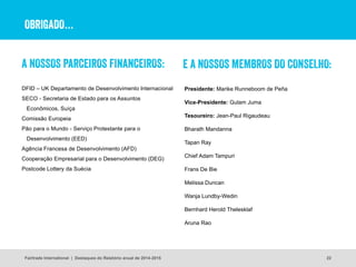 OBRIGADO…
A NOSSOS PARCEIROS FINANCEIROS:
DFID – UK Departamento de Desenvolvimento Internacional
SECO - Secretaria de Estado para os Assuntos
Econômicos, Suíça
Comissão Europeia
Pão para o Mundo - Serviço Protestante para o
Desenvolvimento (EED)
Agência Francesa de Desenvolvimento (AFD) 
Cooperação Empresarial para o Desenvolvimento (DEG) 
Postcode Lottery da Suécia
22
E A NOSSOS MEMBROS DO CONSELHO:
Presidente: Marike Runneboom de Peña
Vice-Presidente: Gulam Juma
Tesoureiro: Jean-Paul Rigaudeau
Bharath Mandanna
Tapan Ray
Chief Adam Tampuri
Frans De Bie
Melissa Duncan
Wanja Lundby-Wedin
Bernhard Herold Thelesklaf
Aruna Rao
Fairtrade International | Destaques do Relatório anual de 2014-2015
 