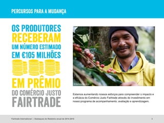 PERCURSOS PARA A MUDANÇA
3
Estamos aumentando nossos esforços para compreender o impacto e
a eficácia do Comércio Justo Fairtrade através do investimento em
nosso programa de acompanhamento, avaliação e aprendizagem.
© Nathalie Bertrams
Fairtrade International | Destaques do Relatório anual de 2014-2015
 