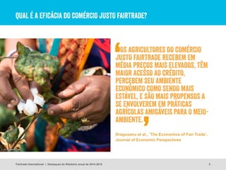 QUAL É A EFICÁCIA DO COMÉRCIO JUSTO FAIRTRADE?
5
© Suzanne Lee
Fairtrade International | Destaques do Relatório anual de 2014-2015
Dragusanu et al., ‘The Economics of Fair Trade’,
Journal of Economic Perspectives
OS AGRICULTORES DO COMÉRCIO
JUSTO FAIRTRADE RECEBEM EM
MÉDIA PREÇOS MAIS ELEVADOS, TÊM
MAIOR ACESSO AO CRÉDITO,
PERCEBEM SEU AMBIENTE
ECONÔMICO COMO SENDO MAIS
ESTÁVEL, E SÃO MAIS PROPENSOS A
SE ENVOLVEREM EM PRÁTICAS
AGRÍCOLAS AMIGÁVEIS PARA O MEIO-
AMBIENTE.
 